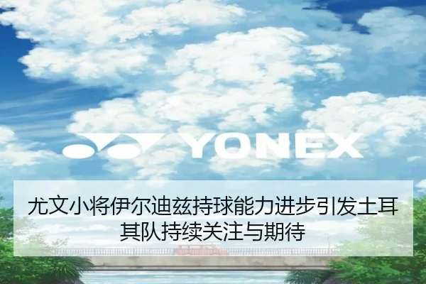 尤文小将伊尔迪兹持球能力进步引发土耳其队持续关注与期待